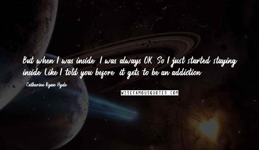 Catherine Ryan Hyde Quotes: But when I was inside, I was always OK. So I just started staying inside. Like I told you before, it gets to be an addiction.