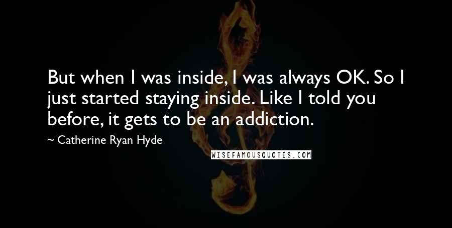 Catherine Ryan Hyde Quotes: But when I was inside, I was always OK. So I just started staying inside. Like I told you before, it gets to be an addiction.