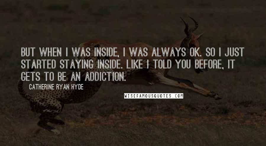 Catherine Ryan Hyde Quotes: But when I was inside, I was always OK. So I just started staying inside. Like I told you before, it gets to be an addiction.