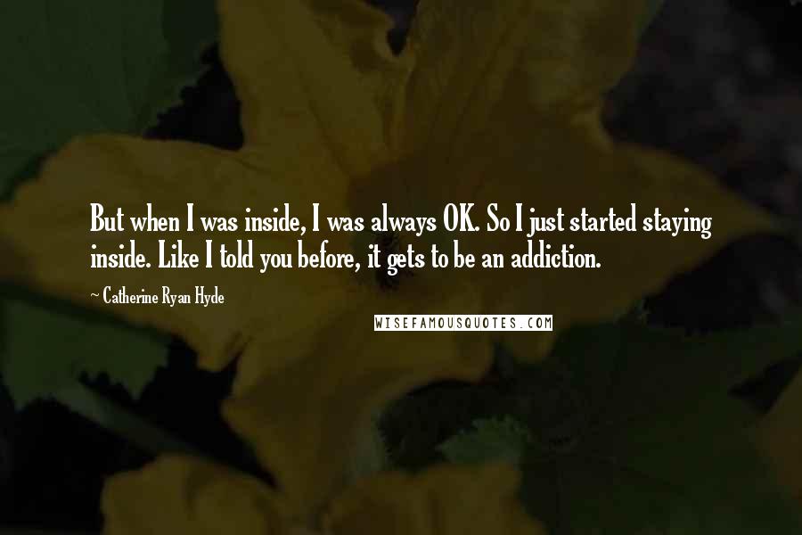 Catherine Ryan Hyde Quotes: But when I was inside, I was always OK. So I just started staying inside. Like I told you before, it gets to be an addiction.