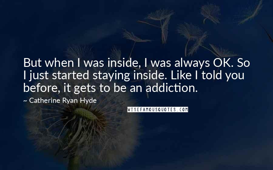 Catherine Ryan Hyde Quotes: But when I was inside, I was always OK. So I just started staying inside. Like I told you before, it gets to be an addiction.