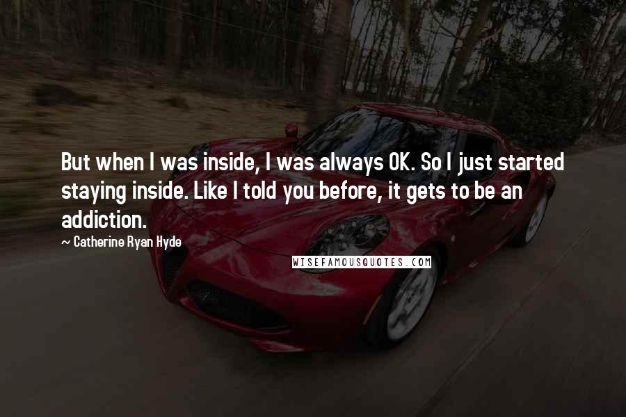 Catherine Ryan Hyde Quotes: But when I was inside, I was always OK. So I just started staying inside. Like I told you before, it gets to be an addiction.