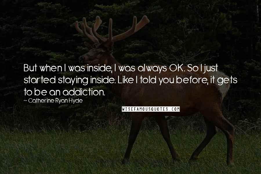 Catherine Ryan Hyde Quotes: But when I was inside, I was always OK. So I just started staying inside. Like I told you before, it gets to be an addiction.