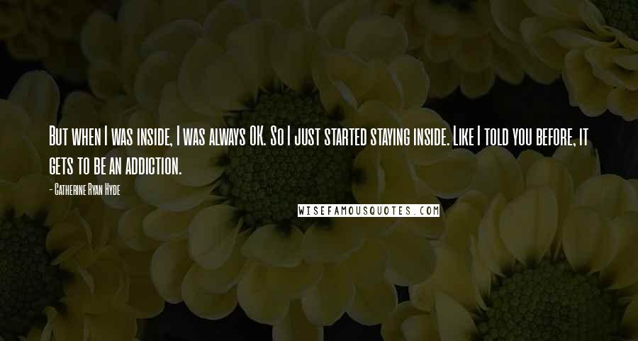 Catherine Ryan Hyde Quotes: But when I was inside, I was always OK. So I just started staying inside. Like I told you before, it gets to be an addiction.