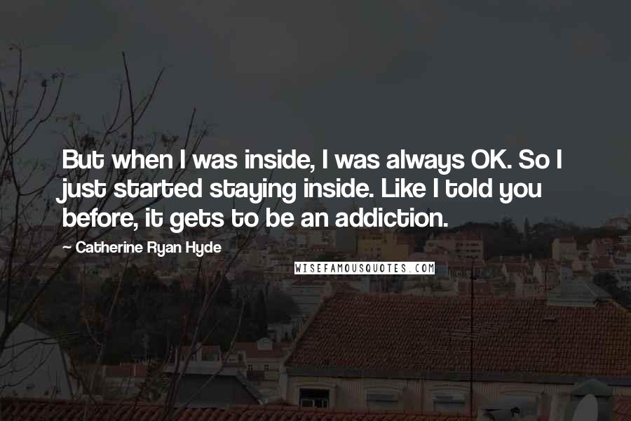 Catherine Ryan Hyde Quotes: But when I was inside, I was always OK. So I just started staying inside. Like I told you before, it gets to be an addiction.