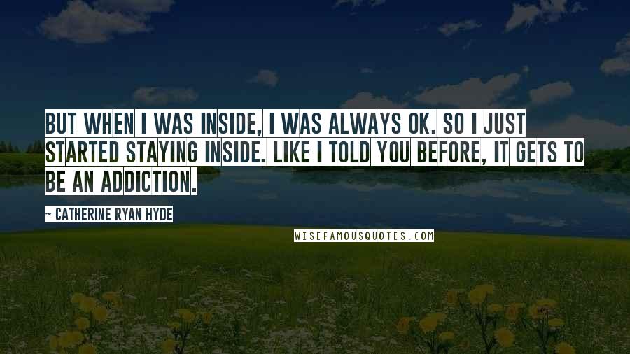 Catherine Ryan Hyde Quotes: But when I was inside, I was always OK. So I just started staying inside. Like I told you before, it gets to be an addiction.