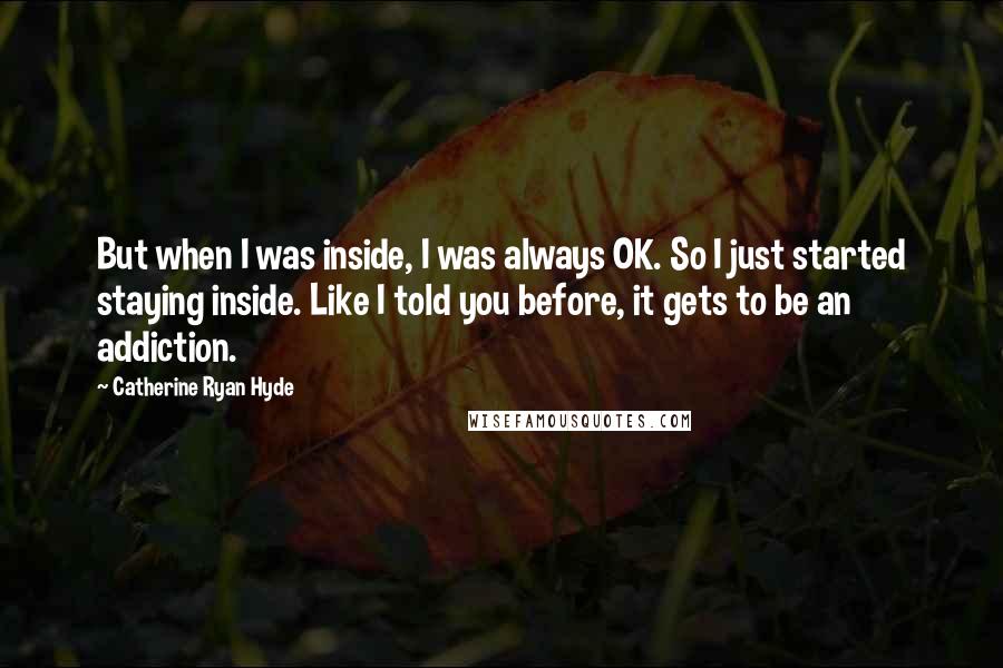 Catherine Ryan Hyde Quotes: But when I was inside, I was always OK. So I just started staying inside. Like I told you before, it gets to be an addiction.