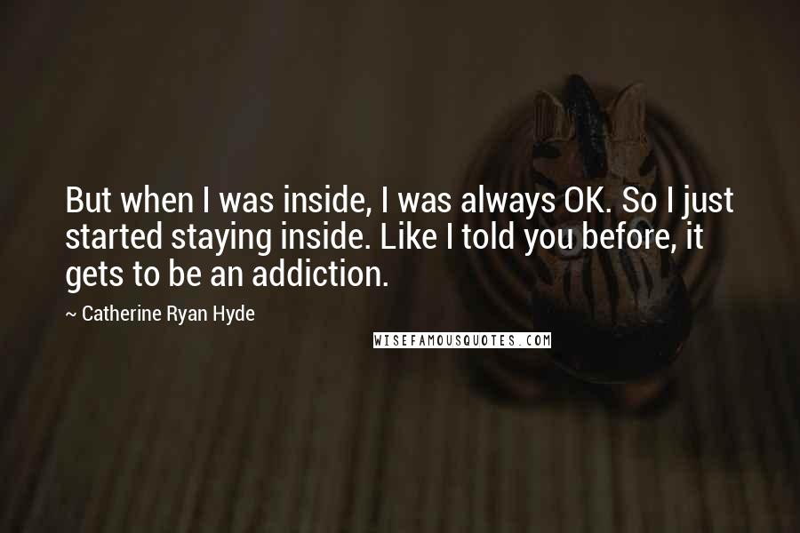 Catherine Ryan Hyde Quotes: But when I was inside, I was always OK. So I just started staying inside. Like I told you before, it gets to be an addiction.