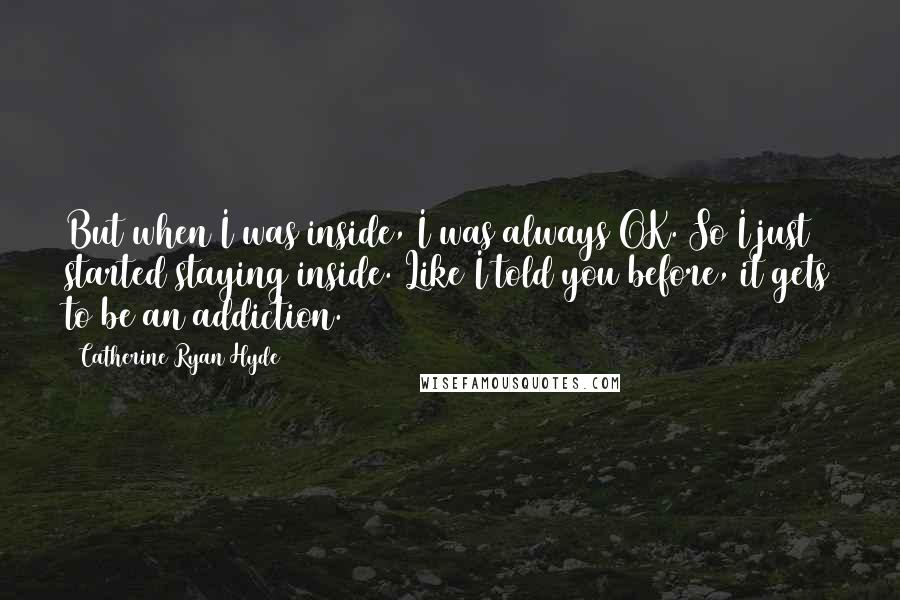 Catherine Ryan Hyde Quotes: But when I was inside, I was always OK. So I just started staying inside. Like I told you before, it gets to be an addiction.