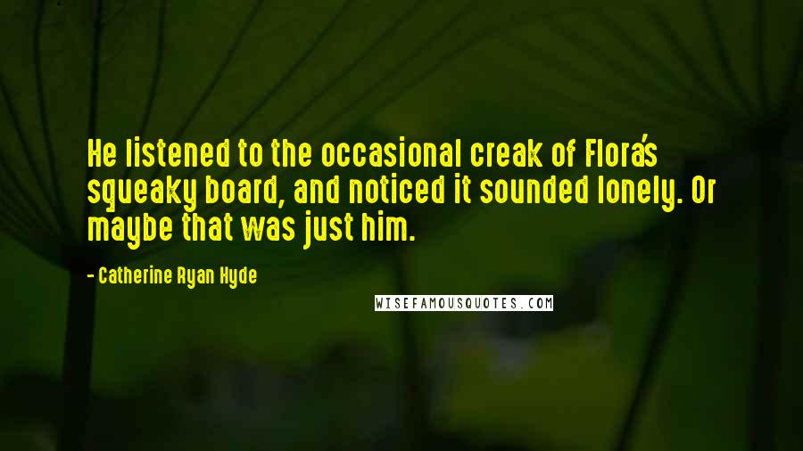 Catherine Ryan Hyde Quotes: He listened to the occasional creak of Flora's squeaky board, and noticed it sounded lonely. Or maybe that was just him.