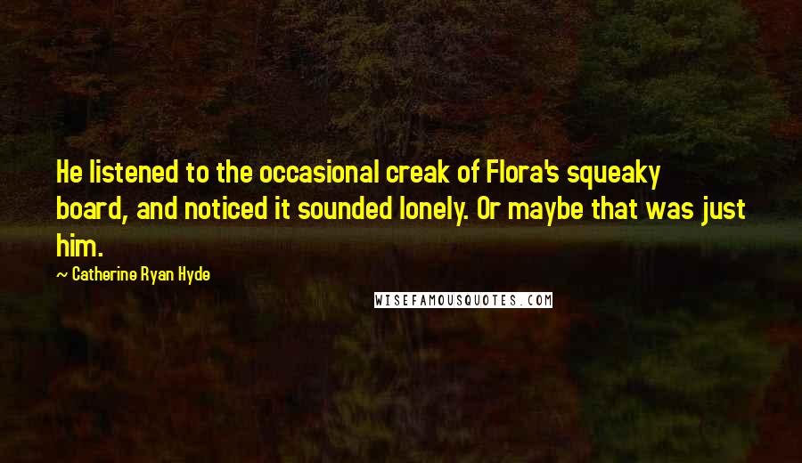 Catherine Ryan Hyde Quotes: He listened to the occasional creak of Flora's squeaky board, and noticed it sounded lonely. Or maybe that was just him.