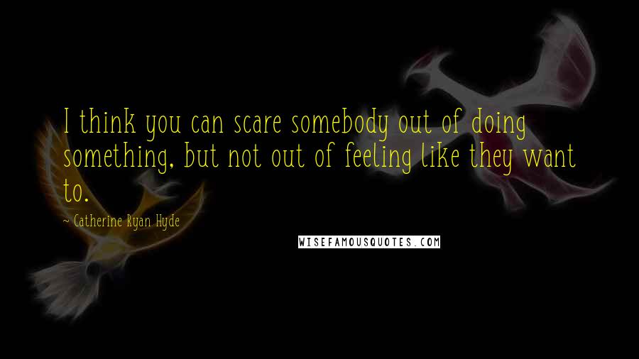 Catherine Ryan Hyde Quotes: I think you can scare somebody out of doing something, but not out of feeling like they want to.