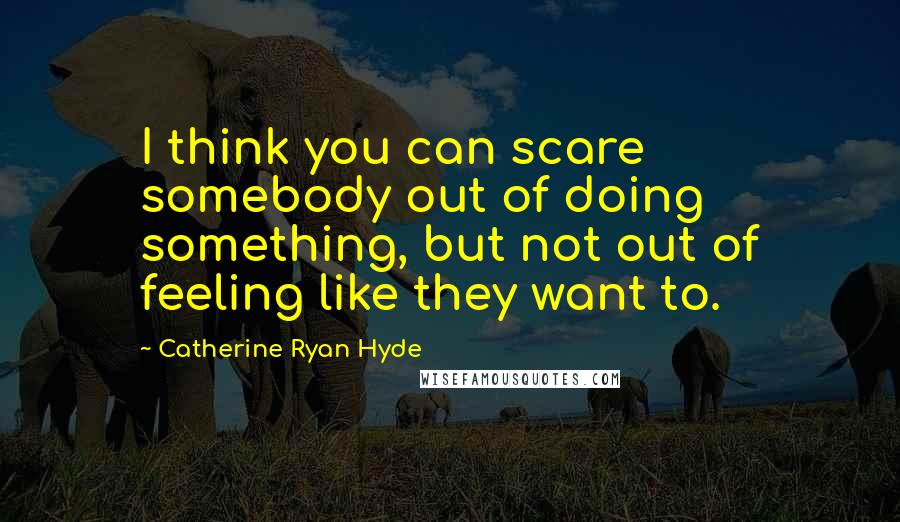 Catherine Ryan Hyde Quotes: I think you can scare somebody out of doing something, but not out of feeling like they want to.