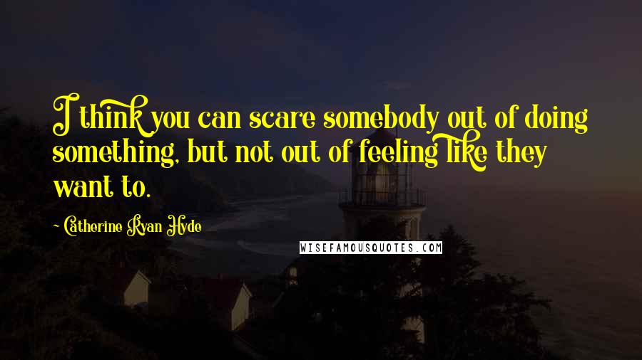 Catherine Ryan Hyde Quotes: I think you can scare somebody out of doing something, but not out of feeling like they want to.