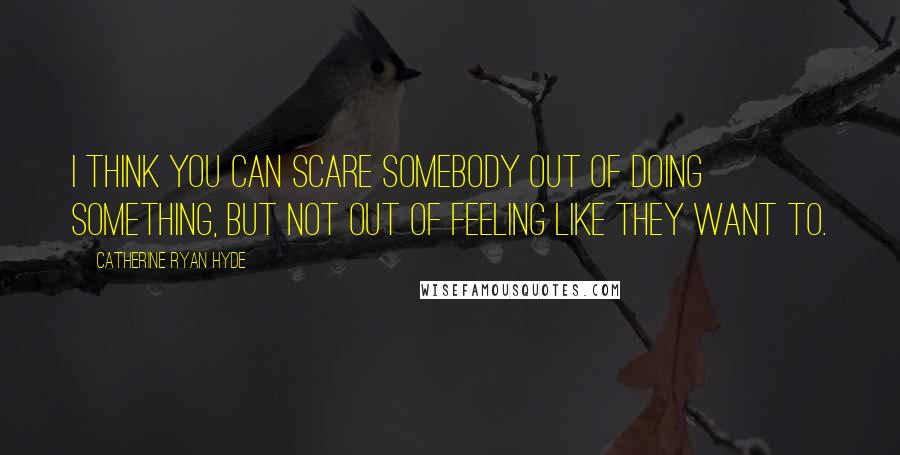 Catherine Ryan Hyde Quotes: I think you can scare somebody out of doing something, but not out of feeling like they want to.