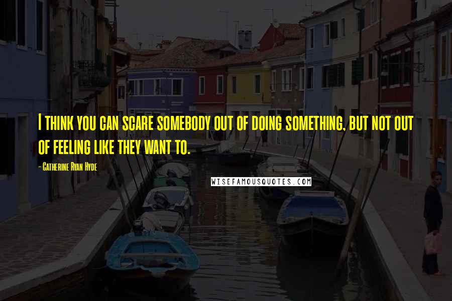 Catherine Ryan Hyde Quotes: I think you can scare somebody out of doing something, but not out of feeling like they want to.