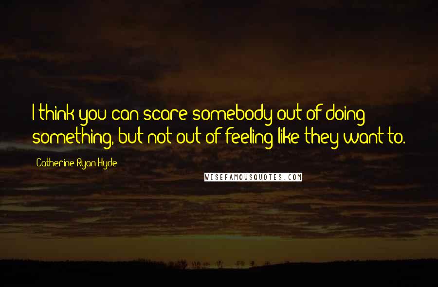 Catherine Ryan Hyde Quotes: I think you can scare somebody out of doing something, but not out of feeling like they want to.