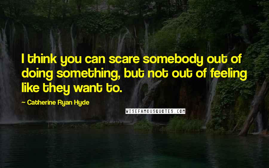 Catherine Ryan Hyde Quotes: I think you can scare somebody out of doing something, but not out of feeling like they want to.