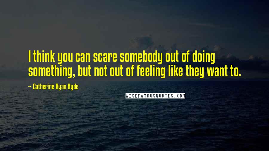 Catherine Ryan Hyde Quotes: I think you can scare somebody out of doing something, but not out of feeling like they want to.