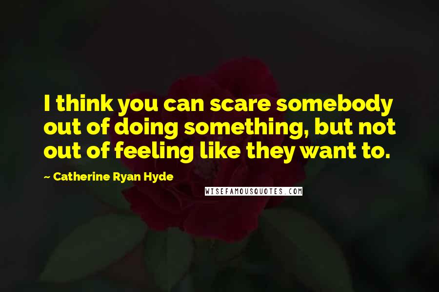 Catherine Ryan Hyde Quotes: I think you can scare somebody out of doing something, but not out of feeling like they want to.