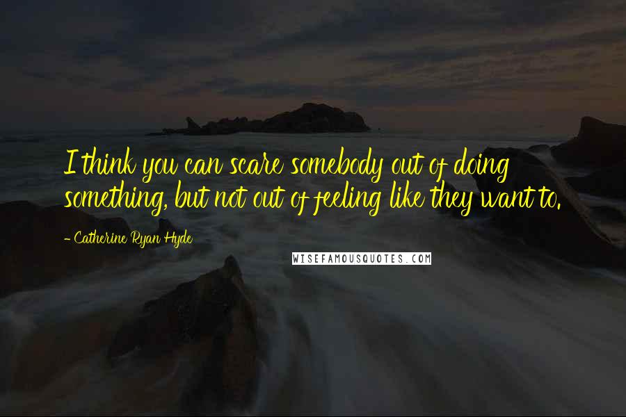 Catherine Ryan Hyde Quotes: I think you can scare somebody out of doing something, but not out of feeling like they want to.