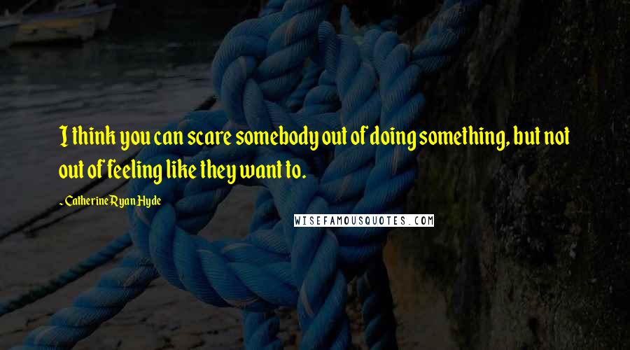 Catherine Ryan Hyde Quotes: I think you can scare somebody out of doing something, but not out of feeling like they want to.