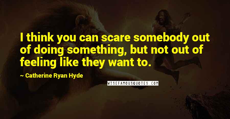 Catherine Ryan Hyde Quotes: I think you can scare somebody out of doing something, but not out of feeling like they want to.