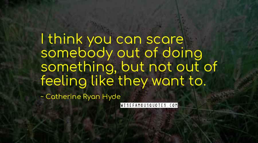 Catherine Ryan Hyde Quotes: I think you can scare somebody out of doing something, but not out of feeling like they want to.