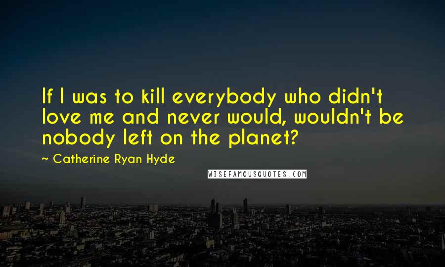 Catherine Ryan Hyde Quotes: If I was to kill everybody who didn't love me and never would, wouldn't be nobody left on the planet?