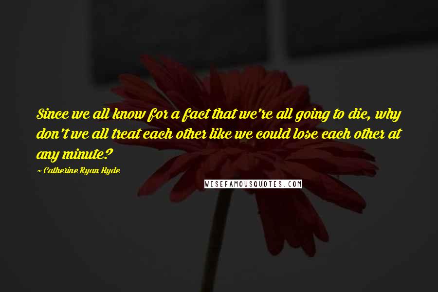 Catherine Ryan Hyde Quotes: Since we all know for a fact that we're all going to die, why don't we all treat each other like we could lose each other at any minute?