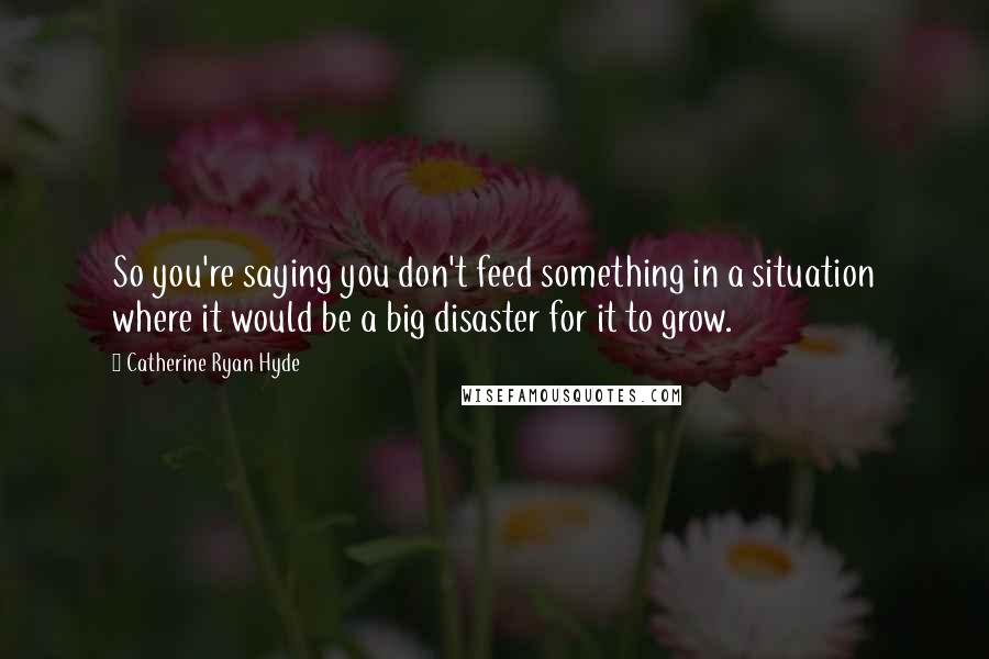 Catherine Ryan Hyde Quotes: So you're saying you don't feed something in a situation where it would be a big disaster for it to grow.