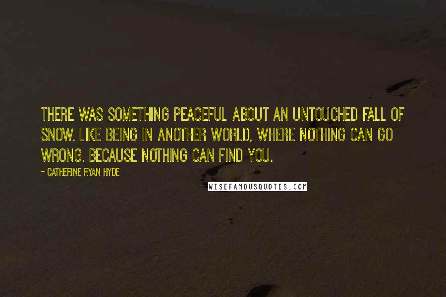 Catherine Ryan Hyde Quotes: There was something peaceful about an untouched fall of snow. Like being in another world, where nothing can go wrong. Because nothing can find you.