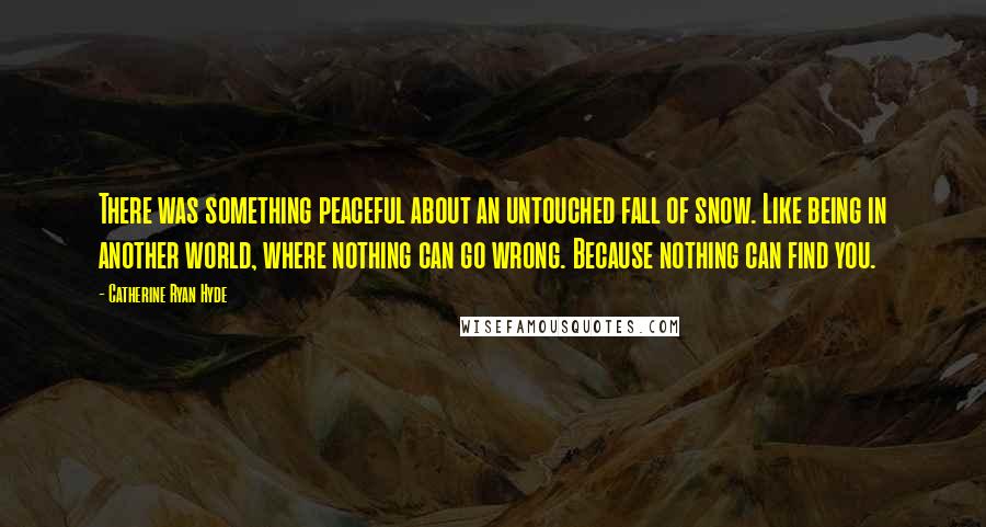 Catherine Ryan Hyde Quotes: There was something peaceful about an untouched fall of snow. Like being in another world, where nothing can go wrong. Because nothing can find you.