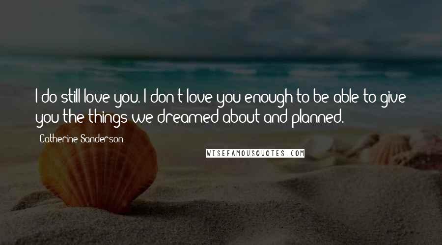 Catherine Sanderson Quotes: I do still love you. I don't love you enough to be able to give you the things we dreamed about and planned.