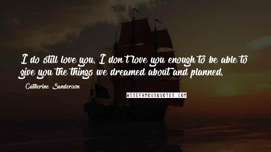 Catherine Sanderson Quotes: I do still love you. I don't love you enough to be able to give you the things we dreamed about and planned.