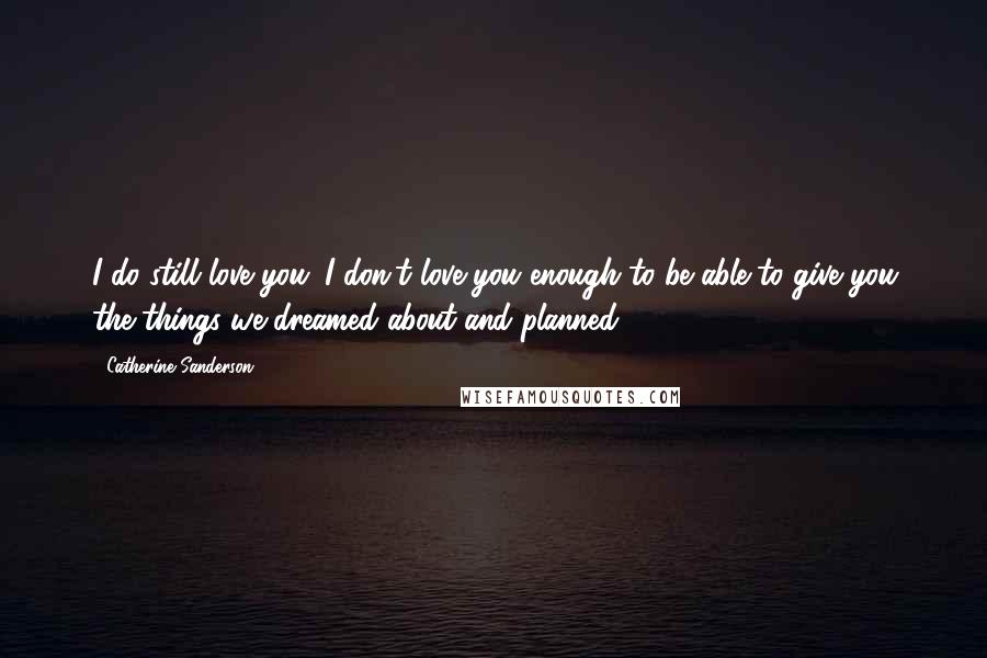 Catherine Sanderson Quotes: I do still love you. I don't love you enough to be able to give you the things we dreamed about and planned.