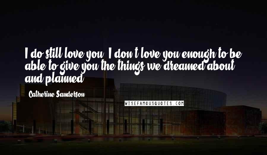 Catherine Sanderson Quotes: I do still love you. I don't love you enough to be able to give you the things we dreamed about and planned.