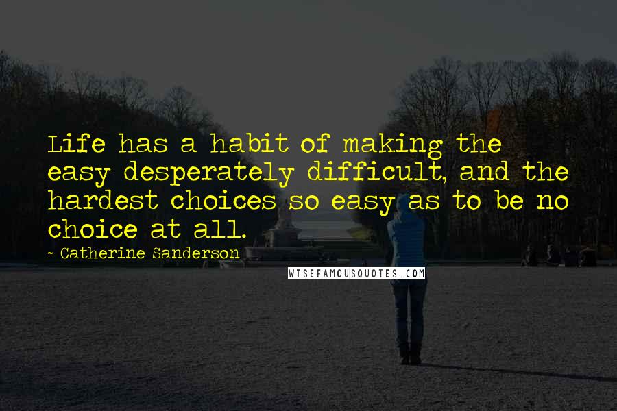Catherine Sanderson Quotes: Life has a habit of making the easy desperately difficult, and the hardest choices so easy as to be no choice at all.
