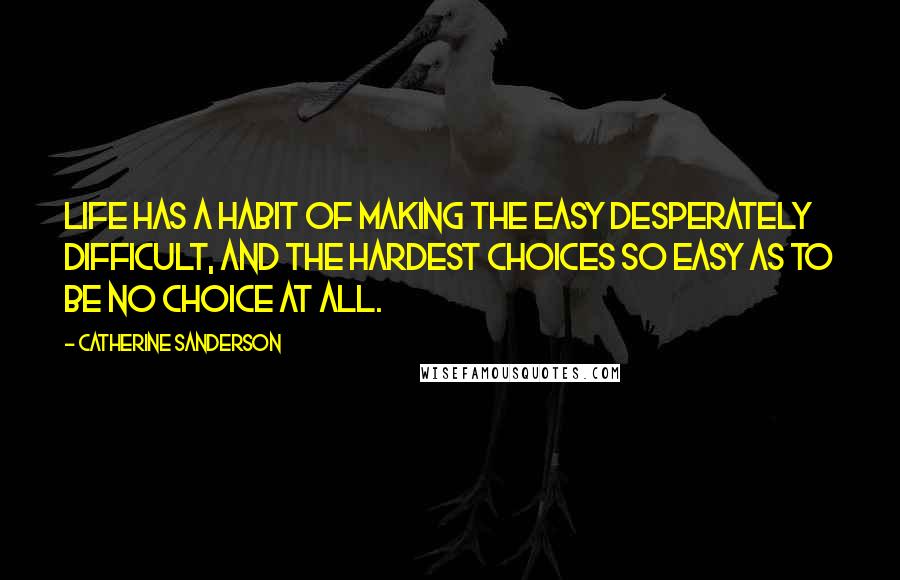 Catherine Sanderson Quotes: Life has a habit of making the easy desperately difficult, and the hardest choices so easy as to be no choice at all.