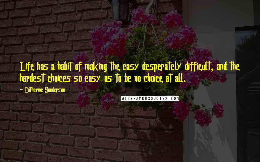 Catherine Sanderson Quotes: Life has a habit of making the easy desperately difficult, and the hardest choices so easy as to be no choice at all.