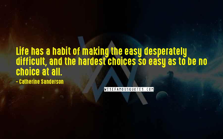 Catherine Sanderson Quotes: Life has a habit of making the easy desperately difficult, and the hardest choices so easy as to be no choice at all.