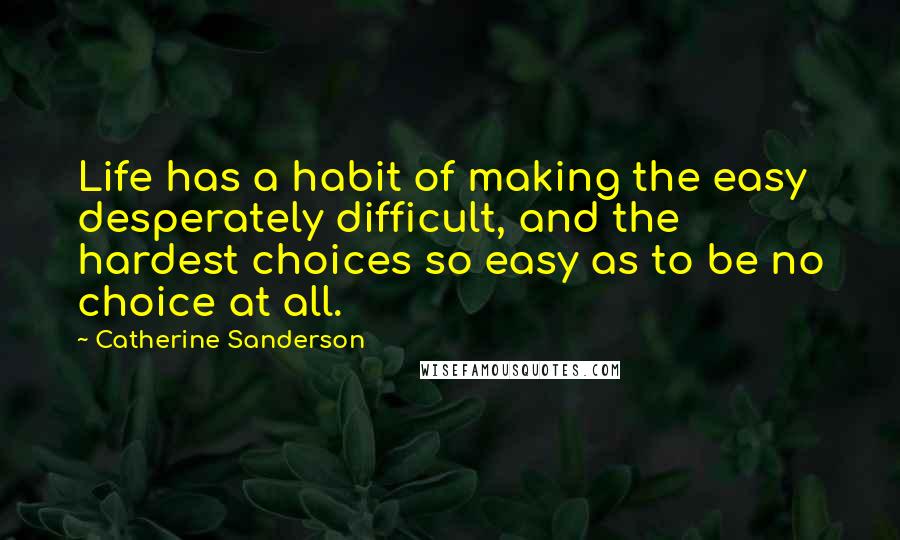 Catherine Sanderson Quotes: Life has a habit of making the easy desperately difficult, and the hardest choices so easy as to be no choice at all.