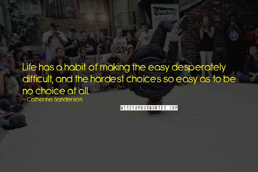 Catherine Sanderson Quotes: Life has a habit of making the easy desperately difficult, and the hardest choices so easy as to be no choice at all.