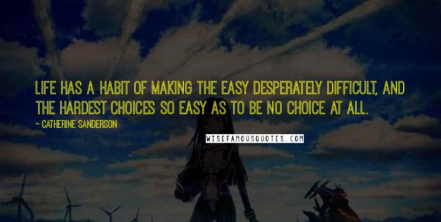 Catherine Sanderson Quotes: Life has a habit of making the easy desperately difficult, and the hardest choices so easy as to be no choice at all.