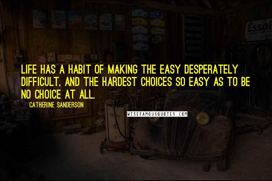 Catherine Sanderson Quotes: Life has a habit of making the easy desperately difficult, and the hardest choices so easy as to be no choice at all.