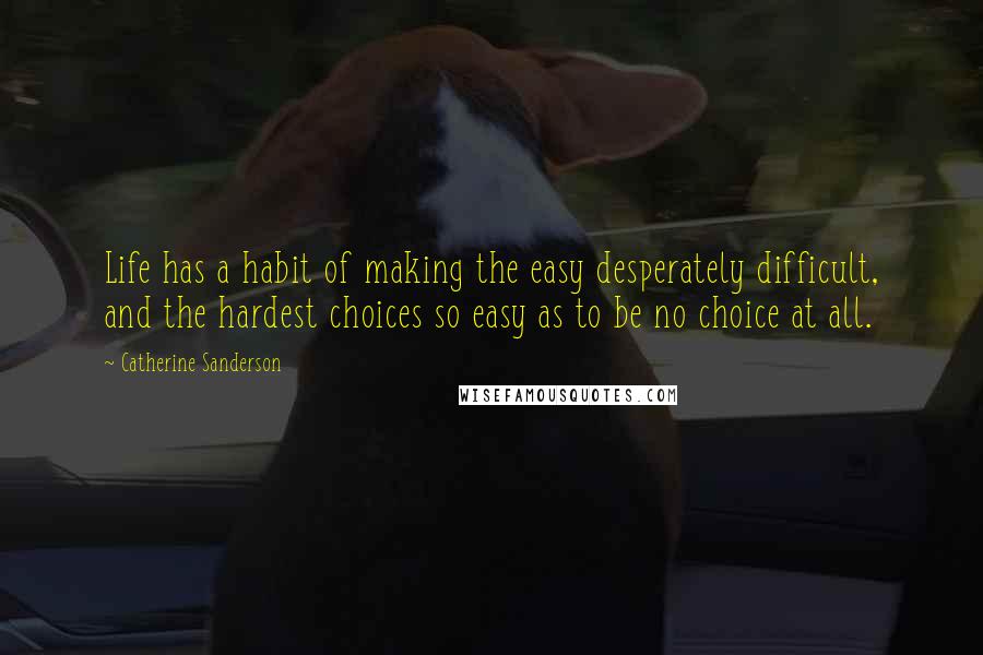 Catherine Sanderson Quotes: Life has a habit of making the easy desperately difficult, and the hardest choices so easy as to be no choice at all.
