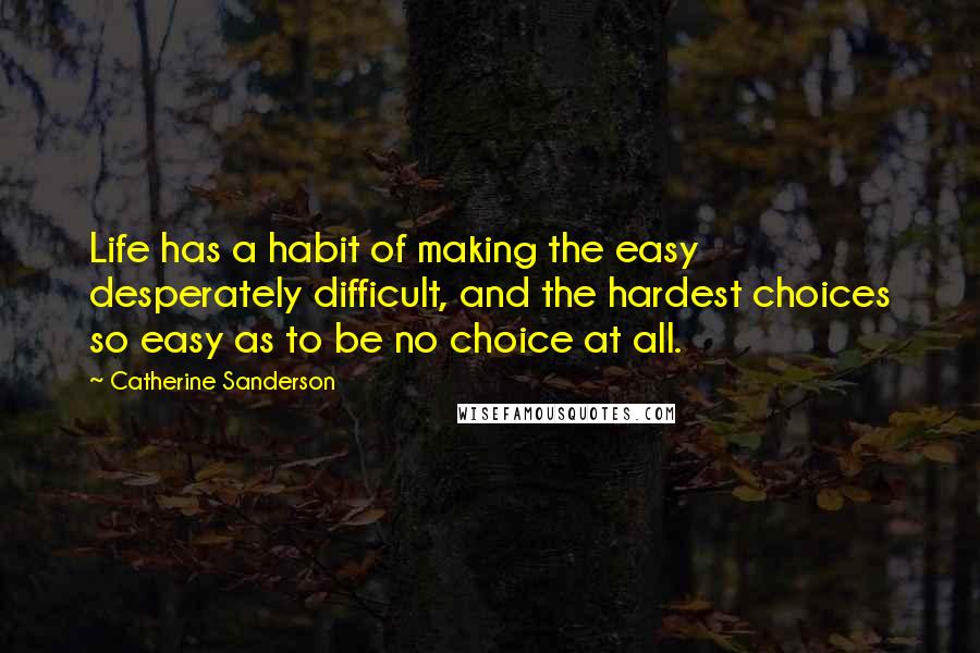 Catherine Sanderson Quotes: Life has a habit of making the easy desperately difficult, and the hardest choices so easy as to be no choice at all.