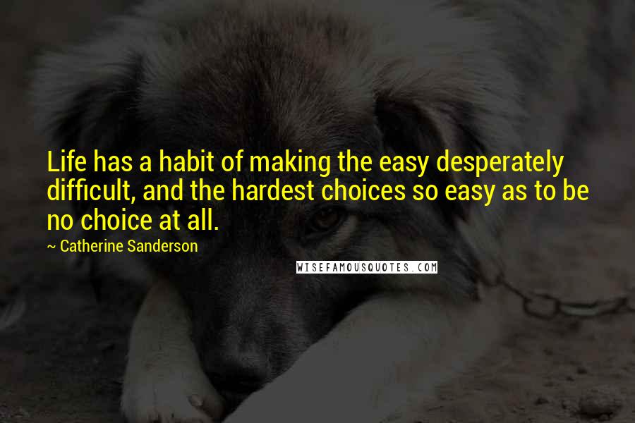 Catherine Sanderson Quotes: Life has a habit of making the easy desperately difficult, and the hardest choices so easy as to be no choice at all.