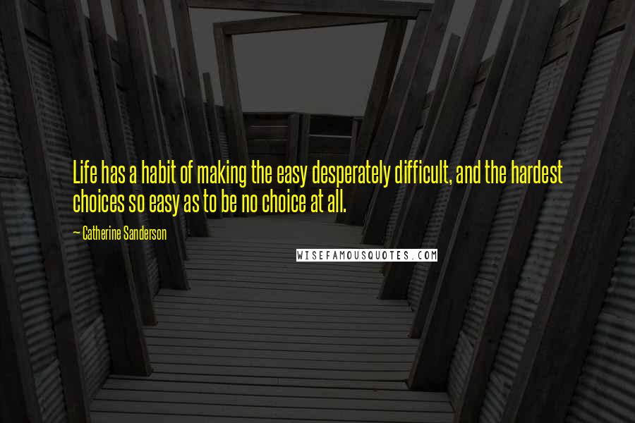 Catherine Sanderson Quotes: Life has a habit of making the easy desperately difficult, and the hardest choices so easy as to be no choice at all.