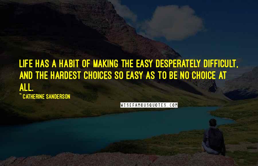 Catherine Sanderson Quotes: Life has a habit of making the easy desperately difficult, and the hardest choices so easy as to be no choice at all.